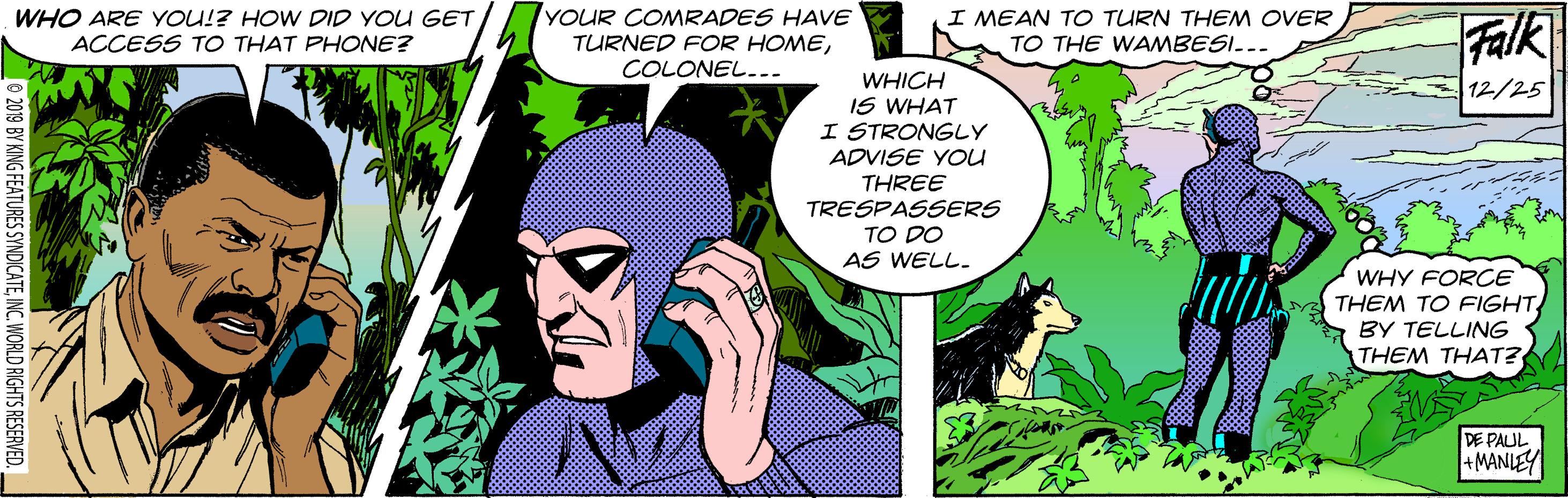 Font OCR: WHO ARE YOU!? HOW DID YOU GET / ACCESS TO THAT PHONE? YOUR COMRADES HAVvE TURNED FOR HOMECOLONEL... I MEAN TO TURN THEM OVER TO THE WAMBESI... Falk WHICH IS WHAT I STRONGLY ADVISE YOU THREE TRESPASSERS TO DO AS WELL. 12/25 WHY FORCE THEM TO FIGHTBY TELLING THEM THAT? DE PAUL +MANLEY 0 2019 BY KING FEATURES SYNDICATEINC. WORLD RIGHTS RESERVED. WHO ARE YOU!? HOW DID YOU GET / ACCESS TO THAT PHONE? YOUR COMRADES HAVvE TURNED FOR HOMECOLONEL... I MEAN TO TURN THEM OVER TO THE WAMBESI... Falk WHICH IS WHAT I STRONGLY ADVISE YOU THREE TRESPASSERS TO DO AS WELL. 12/25 WHY FORCE THEM TO FIGHTBY TELLING THEM THAT? DE PAUL +MANLEY 0 2019 BY KING FEATURES SYNDICATEINC. WORLD RIGHTS RESERVED.