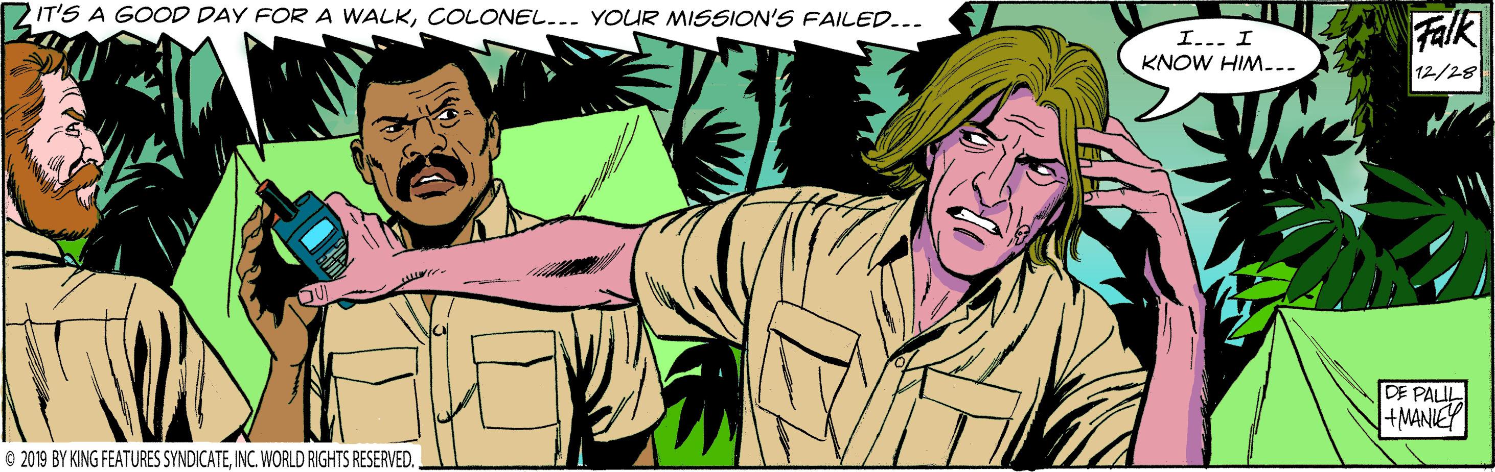 Comic book OCR: 2IT'S A GOOD DAY FOR A WALKCOLONEL... YOUR MISSION'S FAILED... Falk I... I KNOW HIM... 12/28 DE PALUL +MANIEY © 2019 BY KING FEATURES SYNDICATEINC. WORLD RIGHTS RESERVED. 2IT'S A GOOD DAY FOR A WALKCOLONEL... YOUR MISSION'S FAILED... Falk I... I KNOW HIM... 12/28 DE PALUL +MANIEY © 2019 BY KING FEATURES SYNDICATEINC. WORLD RIGHTS RESERVED.