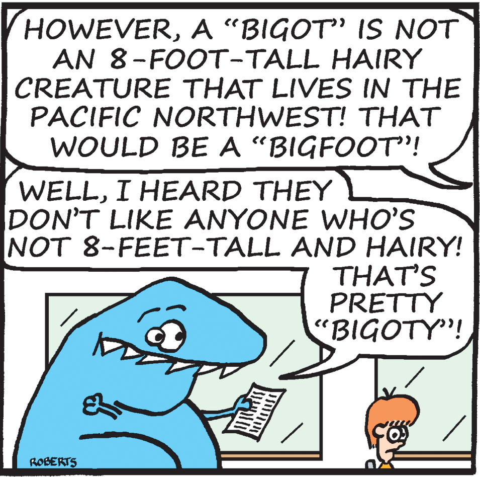 Happy OCR: HOWEVERA "BIGOT" IS NOT AN 8-FOOT-TALL HAIRY CREATURE THAT LIVES IN THE PACIFIC NORTHWEST! THAT WOULD BE A "BIGFOOT"! WELLI HEARD THEY DON'T LIKE ANYONE WHO'S NOT 8-FEET-TALL AND HAIRY! THAT'S PRETTY "BIGOTY"! ROBERTS HOWEVERA "BIGOT" IS NOT AN 8-FOOT-TALL HAIRY CREATURE THAT LIVES IN THE PACIFIC NORTHWEST! THAT WOULD BE A "BIGFOOT"! WELLI HEARD THEY DON'T LIKE ANYONE WHO'S NOT 8-FEET-TALL AND HAIRY! THAT'S PRETTY "BIGOTY"! ROBERTS