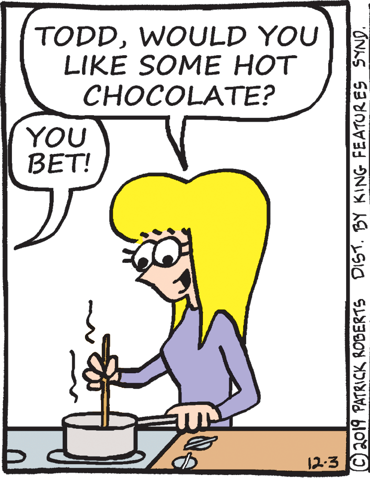 Rectangle OCR: TODDWOULD YOU LIKE SOME HOT CHOCOLATE? YOU BET! 12-3 © 2019 PATRICK ROBERTS DIST. BY KING FEATURES SYND. TODDWOULD YOU LIKE SOME HOT CHOCOLATE? YOU BET! 12-3 © 2019 PATRICK ROBERTS DIST. BY KING FEATURES SYND.