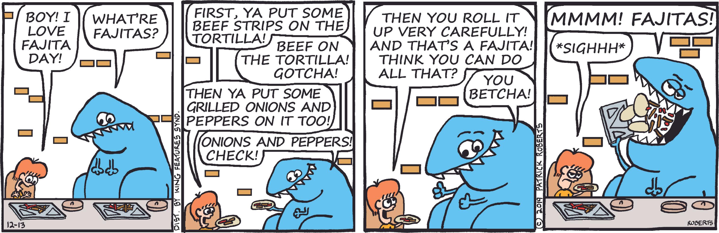 Fiction OCR: FIRSTYA PUT SOME BEEF STRIPS ON THE TORTILLA! MMMM! FAJITAS! BOY! I LOVE FAJITA DAY! WHAT'RE FAJITAS? THEN YOU ROLL IT UP VERY CAREFULLY! AND THAT'S A FAJITA! THINK YOU CAN DO ALL THAT? *SIGHHH* BEEF ON THE TORTILLA! GOTCHA! THEN YA PUT SOME GRILLED ONIONS AND PEPPERS ON IT TOO! YOU BETCHA! O ONIONS AND PEPPERS! CHECK! 12-13 RODERTS FIRSTYA PUT SOME BEEF STRIPS ON THE TORTILLA! MMMM! FAJITAS! BOY! I LOVE FAJITA DAY! WHAT'RE FAJITAS? THEN YOU ROLL IT UP VERY CAREFULLY! AND THAT'S A FAJITA! THINK YOU CAN DO ALL THAT? *SIGHHH* BEEF ON THE TORTILLA! GOTCHA! THEN YA PUT SOME GRILLED ONIONS AND PEPPERS ON IT TOO! YOU BETCHA! O ONIONS AND PEPPERS! CHECK! 12-13 RODERTS