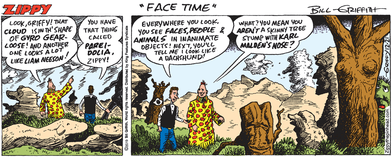 Font OCR: ZIPPY "FACE TIME" BILL-GRIFFInt LOOKGRIFFY! THAT CLOUD ISINTH'SHAPE OF GYRO GEAR- LOOSE! AND ANOTHER ONE LODKS Ä LOT LIKE LIAM NEESON! You HAVE THAT THING CALLED PAREI- DOLIAZIPPY! EVERYWHERE you LOOKPEOPLE & ANIMALS IN INANIMATE OBJECTS! NEXTYOU'LL MALDEN'S NOSE? TELL ME i LÓOK LIKE A DACHSHUND! WHAT? YOU MEAN YOU AREN'TA SKINNY TREE STUMP WITH KARL ZIPPY "FACE TIME" BILL-GRIFFInt LOOKGRIFFY! THAT CLOUD ISINTH'SHAPE OF GYRO GEAR- LOOSE! AND ANOTHER ONE LODKS Ä LOT LIKE LIAM NEESON! You HAVE THAT THING CALLED PAREI- DOLIAZIPPY! EVERYWHERE you LOOKYOU SEE FACESPEOPLE & ANIMALS IN INANIMATE OBJECTS! NEXTYOU'LL MALDEN'S NOSE? TELL ME i LÓOK LIKE A DACHSHUND! WHAT? YOU MEAN YOU AREN'TA SKINNY TREE STUMP WITH KARL