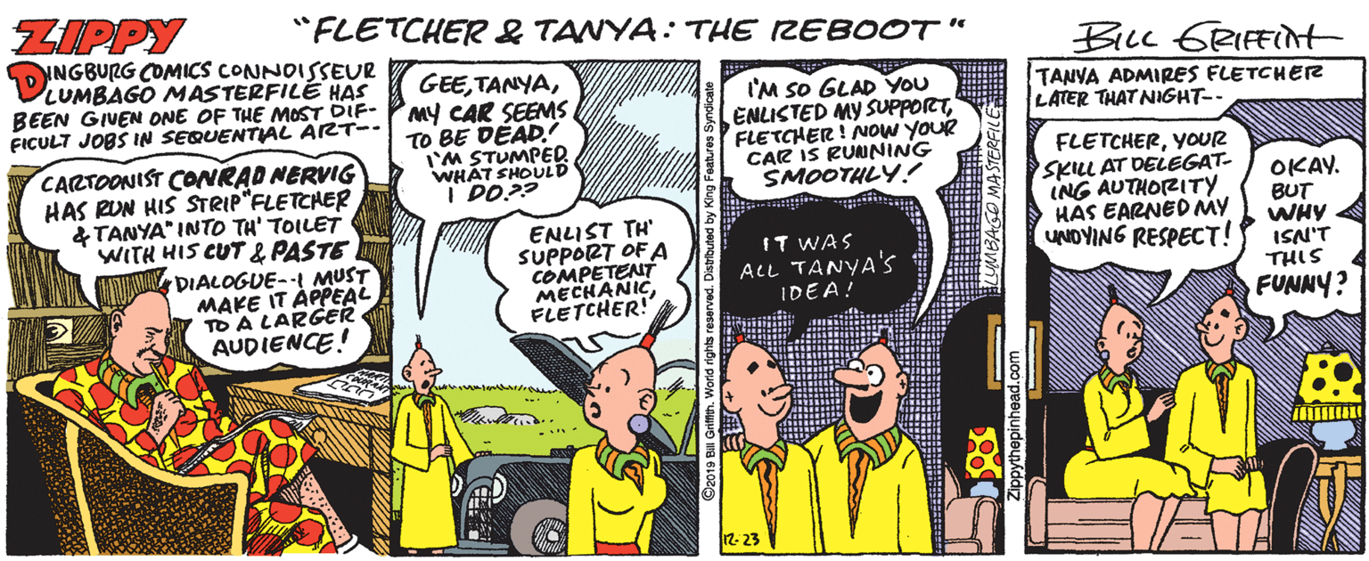 Fictional character OCR: ZIPPY "FLETCHER& TANYA: THE IZEBOOT" INGBURG COMICS CONNOISSEUR LUMBAGO MASTERFILE HAS BEEN GIVEN ONE OF THE MOST DIF- PMY CAR SEEMS FICULT JOBS IN SEQUENTIAL ART-- BILL GRIFFINH GEEI'M SO GLAD YOU ENLISTED MY SUPPORTFLETCHER ! NOW YOUR CAR IS RUNNING SMOOTHLY! TANVA ADMIRES FLETCHER LATER THAT NIGHT-- TO BE DEAD. I'M STUMPER WHAT SHOULD I DO?? CARTOONIST CONRAD NERVIG HAS RUN HIS STRIP"FLETCHER &TANYA" INTO TH' TOILET WITH HIS CUT & PASTE DIALOGUE-- MUST MAKE IT ÁPPEAL TO A LARGER AUDIENCE! ENLIST TH' SUPPORT OF A COMPETENT MECHANICFLETCHER! FLETCHERYOUR SKILL AT DELEGAT- ING AUTHORITY HAS EARNEDMY UNOYING RESPECT! OKAY. BUT WHY ISN'T THIS FUNNY? IT WAS ALL TANYA's IDEA! 12. 23 1BAGO MASTERFILE ZIPPY "FLETCHER& TANYA: THE IZEBOOT" INGBURG COMICS CONNOISSEUR LUMBAGO MASTERFILE HAS BEEN GIVEN ONE OF THE MOST DIF- PMY CAR SEEMS FICULT JOBS IN SEQUENTIAL ART-- BILL GRIFFINH GEEI'M SO GLAD YOU ENLISTED MY SUPPORTFLETCHER ! NOW YOUR CAR IS RUNNING SMOOTHLY! TANVA ADMIRES FLETCHER LATER THAT NIGHT-- TO BE DEAD. I'M STUMPER WHAT SHOULD I DO?? CARTOONIST CONRAD NERVIG HAS RUN HIS STRIP"FLETCHER &TANYA" INTO TH' TOILET WITH HIS CUT & PASTE DIALOGUE-- MUST MAKE IT ÁPPEAL TO A LARGER AUDIENCE! ENLIST TH' SUPPORT OF A COMPETENT MECHANICFLETCHER! FLETCHERYOUR SKILL AT DELEGAT- ING AUTHORITY HAS EARNEDMY UNOYING RESPECT! OKAY. BUT WHY ISN'T THIS FUNNY? IT WAS ALL TANYA's IDEA! 12. 23 1BAGO MASTERFILE