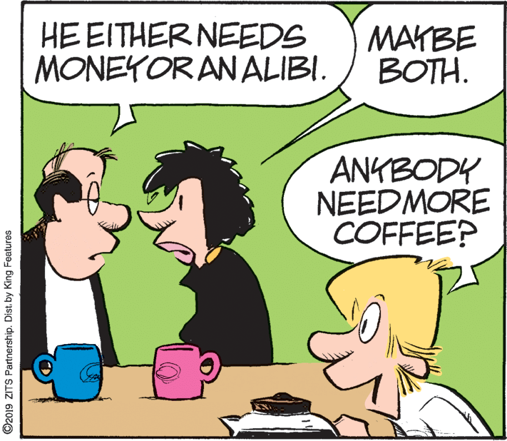 Handwriting OCR: HE EITHER NEEDS MONEYOR AN ALIBI. MAYBE BOTH. ANKBODY NEEDMORE COFFEE? ©2019 ZITS Partnership. Dist. by King Features HE EITHER NEEDS MONEYOR AN ALIBI. MAYBE BOTH. ANKBODY NEEDMORE COFFEE? ©2019 ZITS Partnership. Dist. by King Features