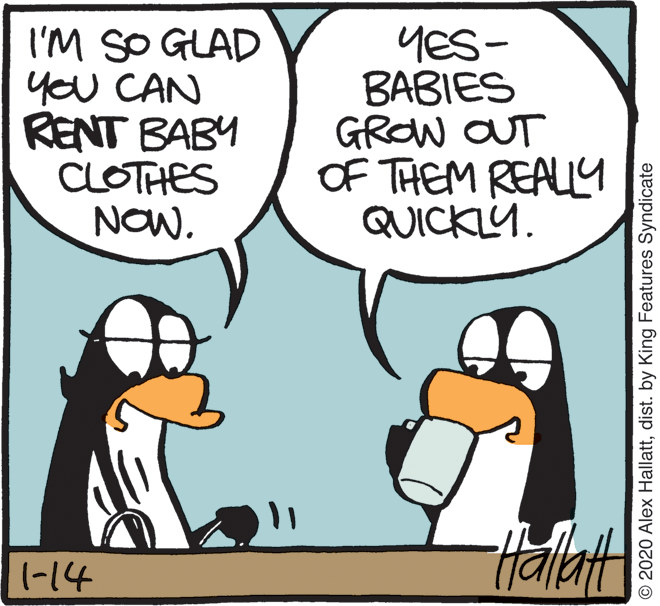 Conversation OCR: I'M SO GLAD you CAN RENT BABY CLOTHES NOWYES- ?ABIES GROW OUT OF THEM REALLY QUICKLY. -14 © 2020 Alex Hallattdist. by King Features Syndicate I'M SO GLAD you CAN RENT BABY CLOTHES NOWYES- ?ABIES GROW OUT OF THEM REALLY QUICKLY. -14 © 2020 Alex Hallattdist. by King Features Syndicate