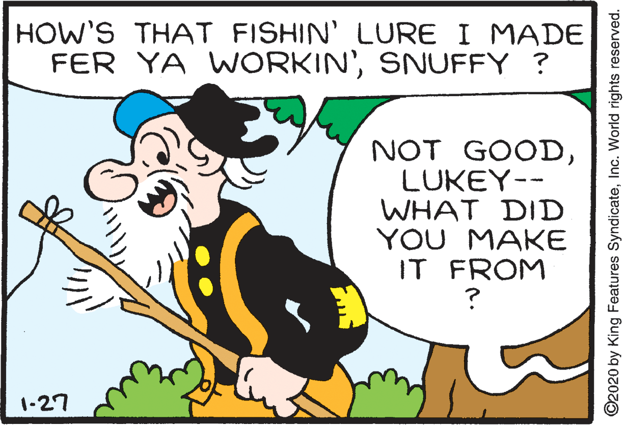 Fiction OCR: HOW'S THAT FISHIN' LURE I MADE FER YA WORKIN'SNUFFY ? NOT GOODLUKEY-- WHAT DID YOU MAKE IT FROM 1-27 ©2020 by King Features SyndicateInc. World rights reserved. HOW'S THAT FISHIN' LURE I MADE FER YA WORKIN'SNUFFY ? NOT GOODLUKEY-- WHAT DID YOU MAKE IT FROM 1-27 ©2020 by King Features SyndicateInc. World rights reserved.