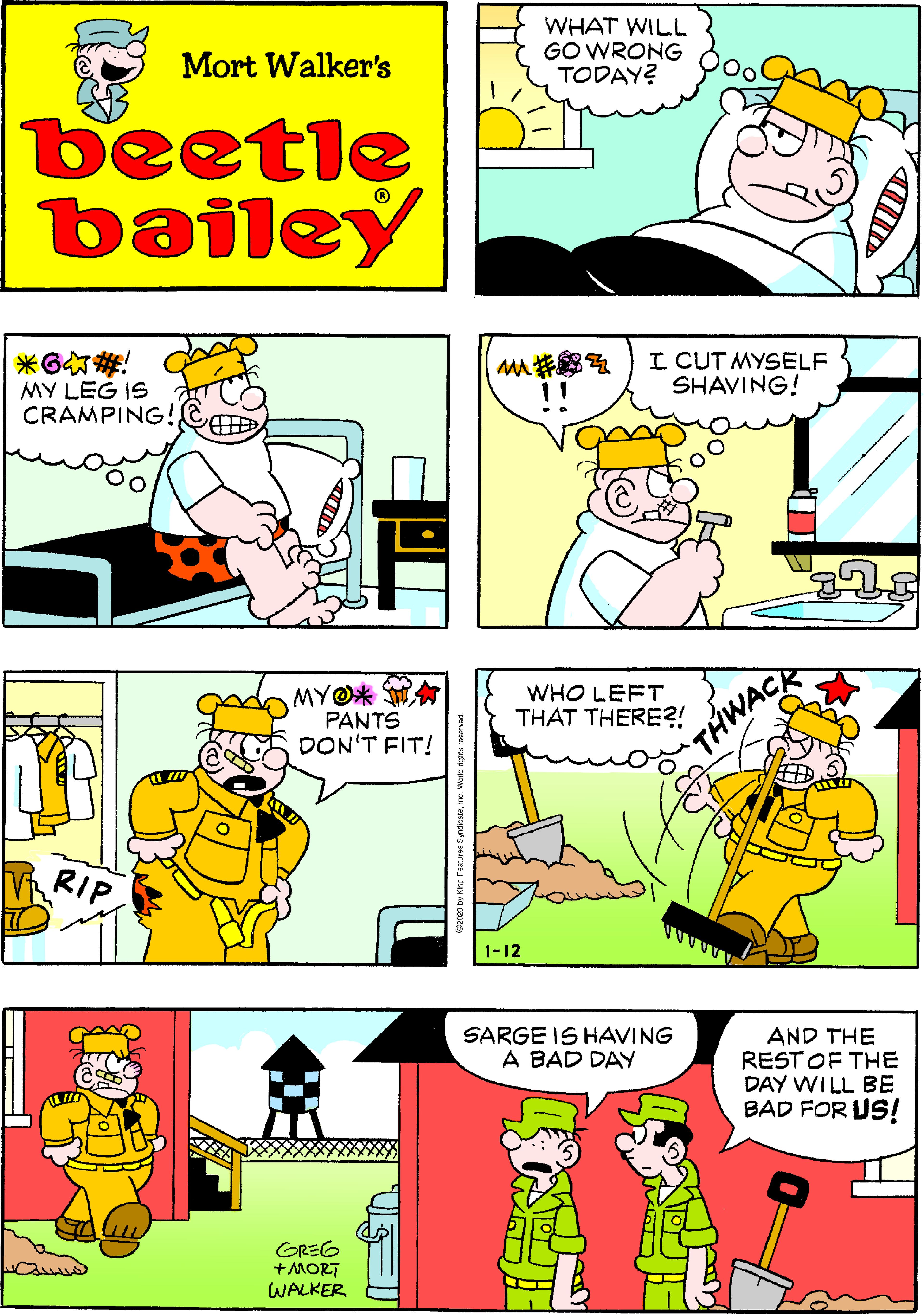 Cartoon OCR: WHAT WILL GO WRONG TODAY? Mort Walker's beetle bailey ?G MY LEG IS CRAMPING! I CUT MYSELF SHAVING! MYO* WA WHO LEFT THAT THERE?! PANTS DON'T FIT! THWACK V RIP 1-12 SARGE IS HAVING A BAD DAY AND THE REST OF THE DAY WILL BE BAD FOR US! GREG +MORT WALKER WHAT WILL GO WRONG TODAY? Mort Walker's beetle bailey ? G MY LEG IS CRAMPING! I CUT MYSELF SHAVING! MYO* WA WHO LEFT THAT THERE?! PANTS DON'T FIT! THWACK V RIP 1-12 SARGE IS HAVING A BAD DAY AND THE REST OF THE DAY WILL BE BAD FOR US! GREG +MORT WALKER