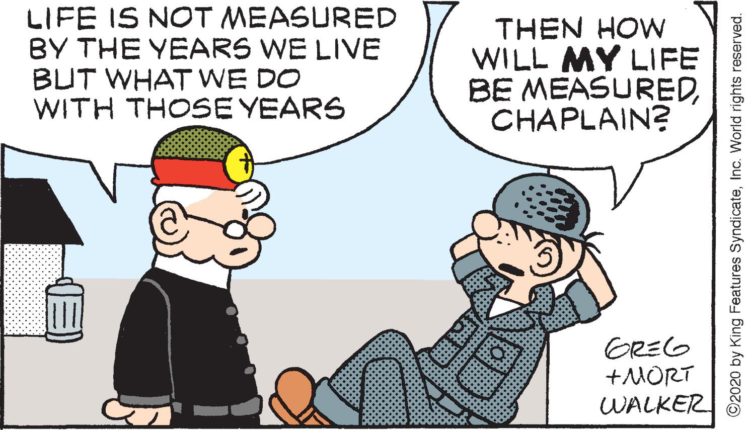 Pleased OCR: LIFE IS NOT MEASURED BY THE YEARS WE LIVE BUT WHAT WE DO WITH THOSE YEARS THEN HOW WILL MY LIFE BE MEASUREDCHAPLAIN? GREG +MORT WALKER ©2020 by King Features SyndicateInc. World rights reserved. LIFE IS NOT MEASURED BY THE YEARS WE LIVE BUT WHAT WE DO WITH THOSE YEARS THEN HOW WILL MY LIFE BE MEASUREDCHAPLAIN? GREG +MORT WALKER ©2020 by King Features SyndicateInc. World rights reserved.