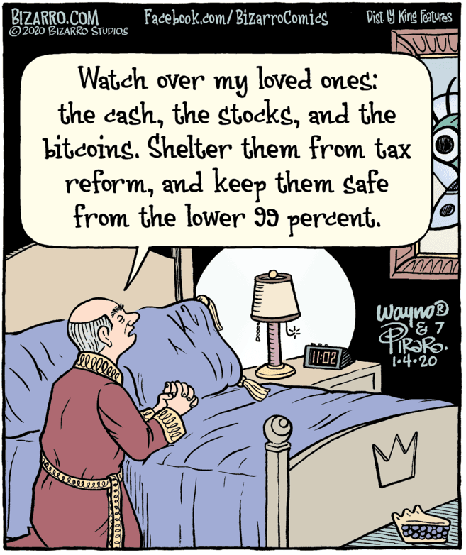 Art OCR: BIZARRO.COM © 2020 BIZARRO STUDIOS Facebook.com/ BizarroComics Dist 1Y King Features Watch over my loved ones: the cashand the bitcoins. Shelter them from tax reformand keep them safe from the lower I9 percent. WaynoB IF02 1.4.20 My BIZARRO.COM © 2020 BIZARRO STUDIOS Facebook.com/ BizarroComics Dist 1Y King Features Watch over my loved ones: the cashthe stocksand the bitcoins. Shelter them from tax reformand keep them safe from the lower I9 percent. WaynoB IF02 1.4.20 My