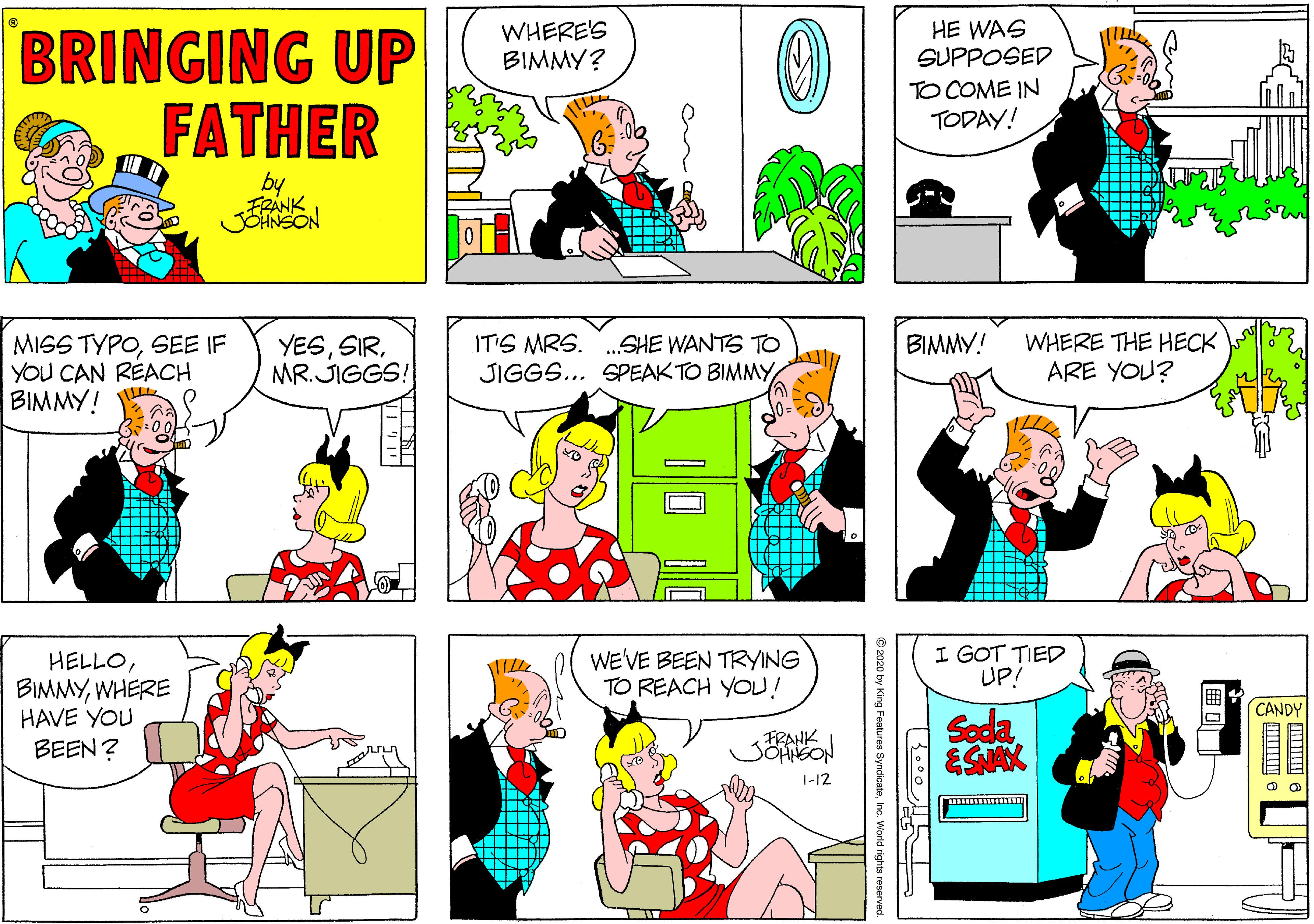 Yellow OCR: WHERE'S BIMMY? HE WAS SUPPOSED BRINGING UP FATHER TO COME IN TODAY! by MISS TYPOSEE IF YOU CAN RÉACH BIMMY! IT'S MRS. .SHE WANTS TO JIGGS... SPEAK TO BIMMY WHERE THE HECK ARE YOU? BIMMY! YESMR. JIGGS! WE'VE BEEN TRYING TO REACH YOU! I GOT TIED UP! HELLOWHERE HAVE YOU BEEN? CANDY FRANK SOHNGON Soda ESNAK 1-12 2020 by King Features Syndies WHERE'S BIMMY? HE WAS SUPPOSED BRINGING UP FATHER TO COME IN TODAY! by MISS TYPOSEE IF YOU CAN RÉACH BIMMY! IT'S MRS. .SHE WANTS TO JIGGS... SPEAK TO BIMMY WHERE THE HECK ARE YOU? BIMMY! YESMR. JIGGS! WE'VE BEEN TRYING TO REACH YOU! I GOT TIED UP! HELLOWHERE HAVE YOU BEEN? CANDY FRANK SOHNGON Soda ESNAK 1-12 2020 by King Features Syndies
