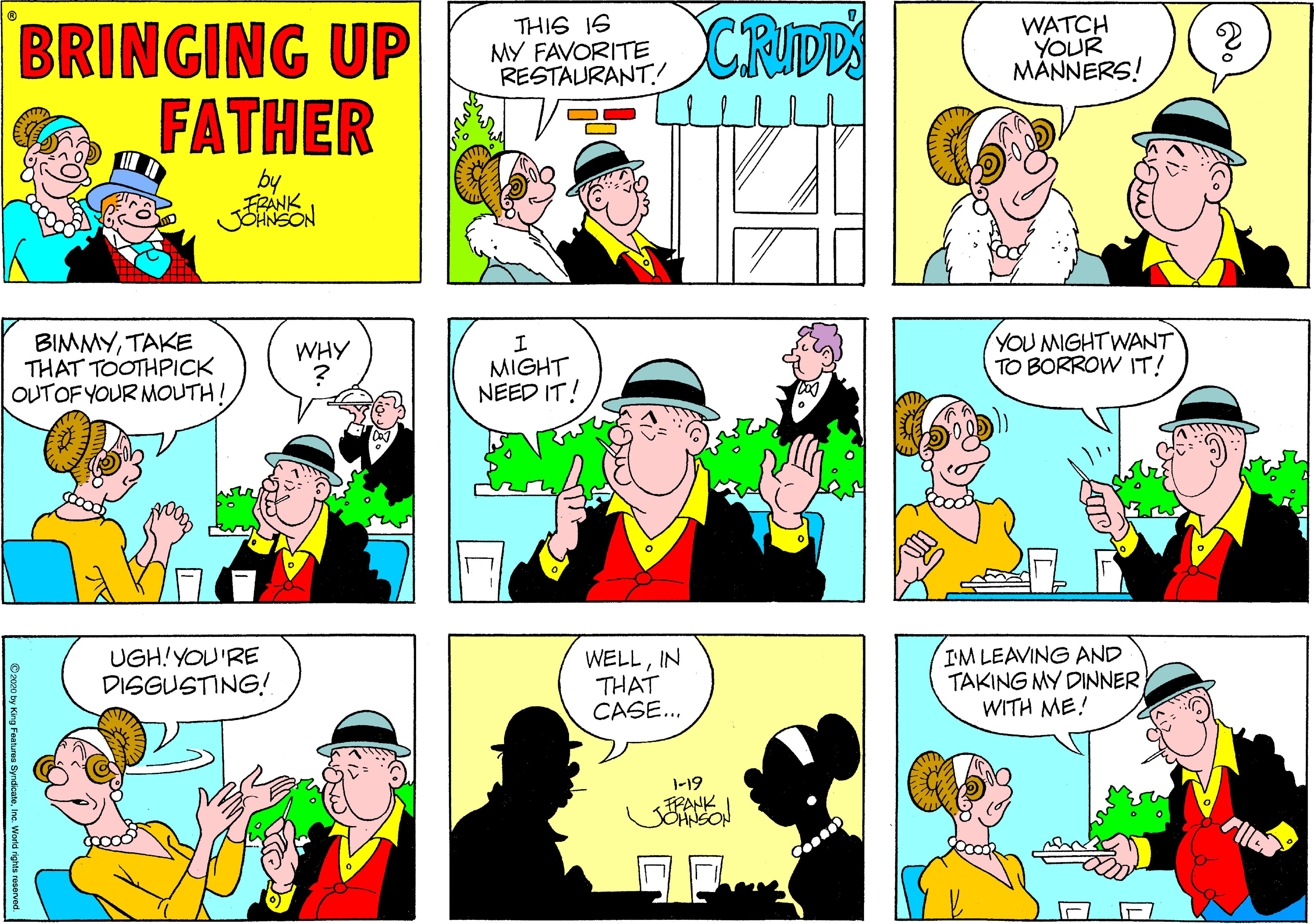 Fiction OCR: BRINGING UP FATHER CRIDD THIS IS MY FAVORITE RESTAURANT! WATCH YOUR MÄNNERS! by FRANK BIMMYTAKE THAT TOOTHPICK OUTOF YOUR MOUTH! WHY MIGHT NEED IT! YOU MIGHTWANT TO BORROW IT! UGH!YOU'RE DISGUSTING! WELLIN THAT CASE... IM LEAVING AND TAKING MY DINNER WITH ME! |-19 FPANK Inc. World rights reserved. BRINGING UP FATHER CRIDD THIS IS MY FAVORITE RESTAURANT! WATCH YOUR MÄNNERS! by FRANK BIMMYTAKE THAT TOOTHPICK OUTOF YOUR MOUTH! WHY MIGHT NEED IT! YOU MIGHTWANT TO BORROW IT! UGH!YOU'RE DISGUSTING! WELLIN THAT CASE... IM LEAVING AND TAKING MY DINNER WITH ME! |-19 FPANK Inc. World rights reserved.