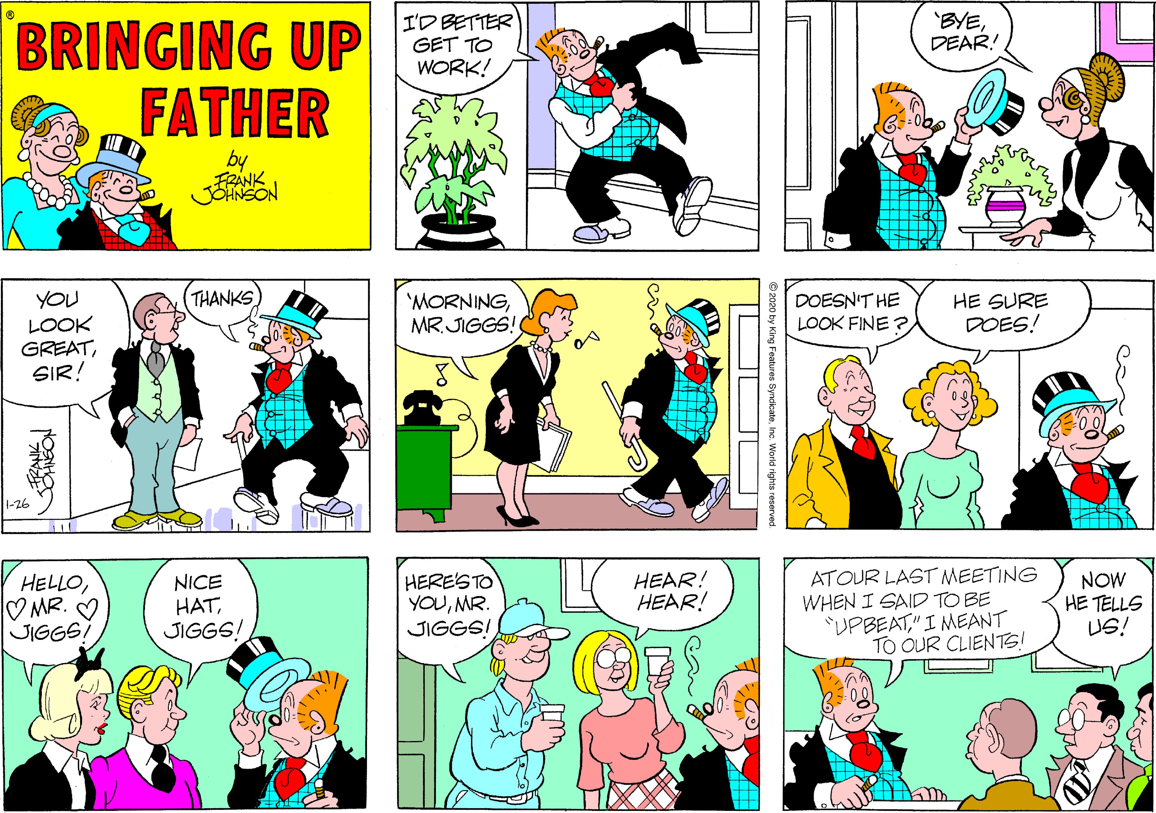 Mammal OCR: BRINGING UP FATHER I'D BETTER GET TO WORK! 'BYEDEAR! by FRÁNK YOU LOOK GREATSIR! THANKS 'MORNINGMR. JIGGS! DOESN'T HE LOOK FINE ? HE SURE DOES! 1-26 ATOUR LAST MEETING WHEN I SAID TO BE "UPBEAT"I NMEANT TO OUR CLIENTS! HELLO? MR. V JIGGSI NICE HATJIGGS! HERE'STO YOUMR. JIGGS! HEAR! HEAR! NOW HE TELLS US! LLE 2020 by King Features Syndikateinc. World rights reserved. BRINGING UP FATHER I'D BETTER GET TO WORK! 'BYEDEAR! by FRÁNK YOU LOOK GREATSIR! THANKS 'MORNINGMR. JIGGS! DOESN'T HE LOOK FINE ? HE SURE DOES! 1-26 ATOUR LAST MEETING WHEN I SAID TO BE "UPBEAT"I NMEANT TO OUR CLIENTS! HELLO? MR. V JIGGSI NICE HATJIGGS! HERE'STO YOUMR. JIGGS! HEAR! HEAR! NOW HE TELLS US! LLE 2020 by King Features Syndikateinc. World rights reserved.