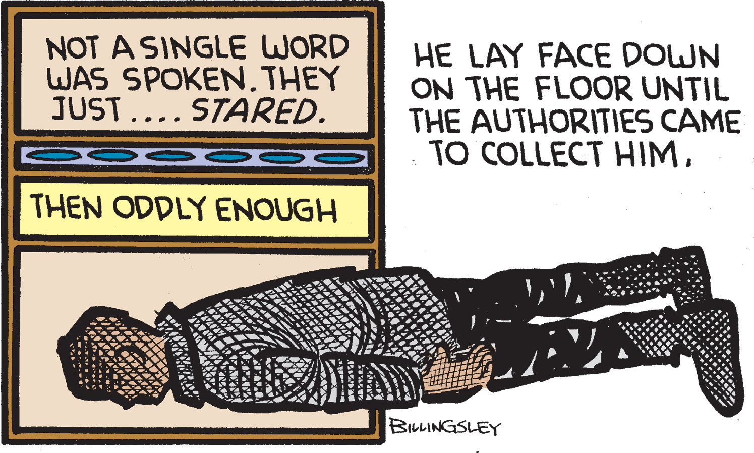 Waist OCR: NOT A SINGLE WORD WAS SPOKEN. THEY JUST.... STARED. HE LAY FACE DOWN ON THE FLOOR UNTIL THE AUTHORITIES CAME TO COLLECT HIMTHEN ODDLY ENOUGH BILLINGSLEY NOT A SINGLE WORD WAS SPOKEN. THEY JUST.... STARED. HE LAY FACE DOWN ON THE FLOOR UNTIL THE AUTHORITIES CAME TO COLLECT HIMTHEN ODDLY ENOUGH BILLINGSLEY