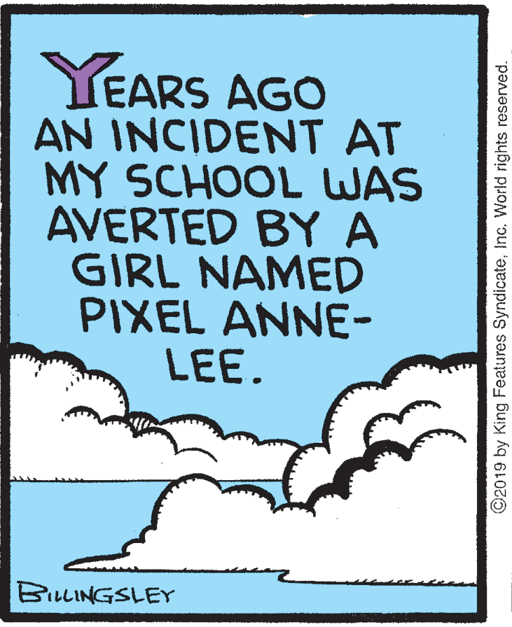 Illustration OCR: YEARS AGO AN INCIDENT AT MY SCHOOL WAS AVERTED BY A GIRL NAMED PIXEL ANNE- LEE. BILLINGSLEY ©2019 by King Features SyndicateInc. World rights reserved. YEARS AGO AN INCIDENT AT MY SCHOOL WAS AVERTED BY A GIRL NAMED PIXEL ANNE- LEE. BILLINGSLEY ©2019 by King Features SyndicateInc. World rights reserved.
