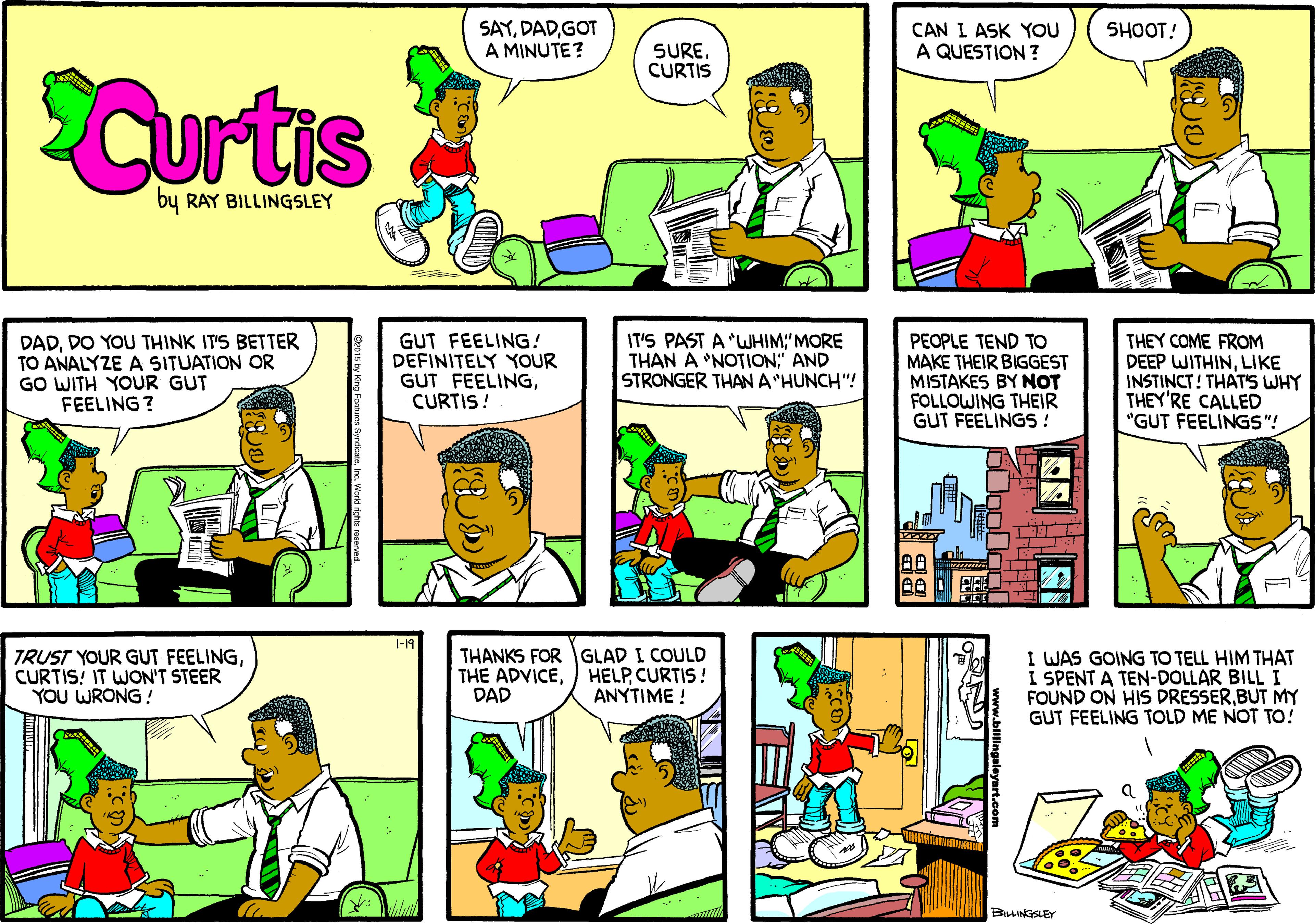Line OCR: SAYGOT A MINUTE? SHOOT! CAN I ASK YOU A QUESTION ? SURECURTIS SCurtis by RAY BILLINGSLEY DADDO YOU THINK IT'S BETTER TO ANALYZE A SITUATION OR GO WITH YOUR GUT FEELING ? GUT FEELING! DEFINITELY YOUR GUT FEELINGCURTIS! IT'S PAST A "WHIM:"MORE THAN A 'NOTION" AND STRONGER THAN A HUNCH"! PEOPLE TEND TO MAKE THEIR BIGGEST MISTAKES BY NOT FOLLOWING THEIR GUT FEELINGS! THEY COME FROM DEEP WITHINLIKE INSTINCT! THAT'S WHY THEY'RE CALLED "GUT FEELINGS "! -19 TRUST YOUR GUT FEELINGCURTIS! IT WON'T STEER YOU WRONG! THANKS FOR GLAD I COULD THE ADVICEDAD HELPCURTIS! ANYTIME ! I WAS GOING TO TELL HIM THAT I SPENT A TEN-DOLLAR BILL I FOUND ON HIS DRESSERBUT MY GUT FEELING TOLD ME NOT To! BILLINGSLEY SAYGOT A MINUTE? SHOOT! CAN I ASK YOU A QUESTION ? SURECURTIS SCurtis by RAY BILLINGSLEY DADDO YOU THINK IT'S BETTER TO ANALYZE A SITUATION OR GO WITH YOUR GUT FEELING ? GUT FEELING! DEFINITELY YOUR GUT FEELINGCURTIS! IT'S PAST A "WHIM:"MORE THAN A 'NOTION" AND STRONGER THAN A HUNCH"! PEOPLE TEND TO MAKE THEIR BIGGEST MISTAKES BY NOT FOLLOWING THEIR GUT FEELINGS! THEY COME FROM DEEP WITHINLIKE INSTINCT! THAT'S WHY THEY'RE CALLED "GUT FEELINGS "! -19 TRUST YOUR GUT FEELINGCURTIS! IT WON'T STEER YOU WRONG! THANKS FOR GLAD I COULD THE ADVICEDAD HELPCURTIS! ANYTIME ! I WAS GOING TO TELL HIM THAT I SPENT A TEN-DOLLAR BILL I FOUND ON HIS DRESSERBUT MY GUT FEELING TOLD ME NOT To! BILLINGSLEY