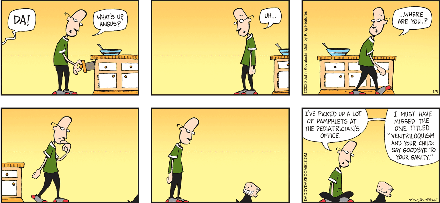 Art OCR: DADDY DAZE BY JOHN KOVALESKI WHAT'S UPANGUS? .WHERE ARE YOU.? UH.. DA! 1/5 I'VE PICKED UP A LOT OF PAMPHLETS AT THE PEDIATRICIAN'S OFFICE. I MUST HAVE MISSED THE ONE TITLED "VENTRILOQUISM AND YOUR CHILD: SAY GOODBYE TO YOUR SANITY." DADDYDAZECOMIC.C 82020 John Kovaleski Dist. by King Features DADDY DAZE BY JOHN KOVALESKI WHAT'S UPANGUS? .WHERE ARE YOU.? UH.. DA! 1/5 I'VE PICKED UP A LOT OF PAMPHLETS AT THE PEDIATRICIAN'S OFFICE. I MUST HAVE MISSED THE ONE TITLED "VENTRILOQUISM AND YOUR CHILD: SAY GOODBYE TO YOUR SANITY." DADDYDAZECOMIC.C 82020 John Kovaleski Dist. by King Features
