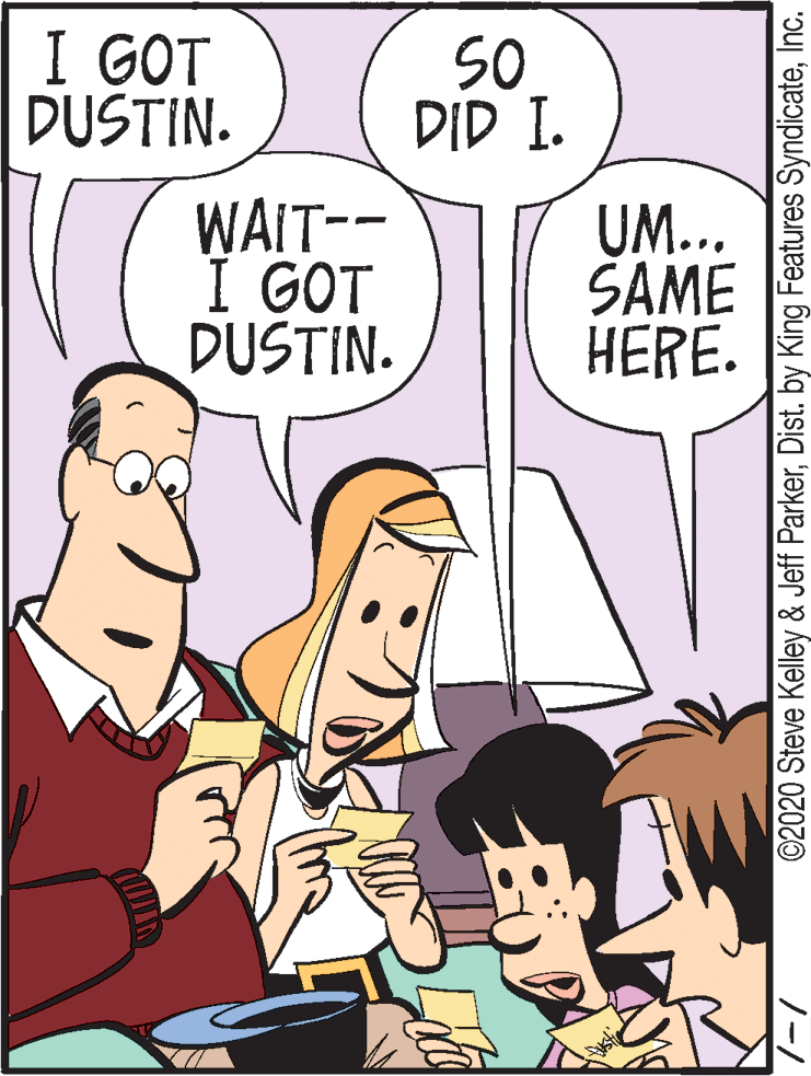 Organism OCR: I GOT DUSTIN. SO DID I. WAIT-- UM... SAME HERE. GOT I GOT DUSTIN. ©2020 Steve Kelley & Jeff ParkerInc. I GOT DUSTIN. SO DID I. WAIT-- UM... SAME HERE. GOT I GOT DUSTIN. ©2020 Steve Kelley & Jeff ParkerDist. by King Features Syndicate
