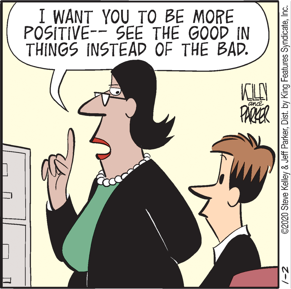 Comics OCR: I WANT YOU TO BE MORE POSITIVE-- SEE THE GOOD IN THINGS INSTEAD OF THE BAD. KLAY and ©2020 Steve Kelley & Jeff ParkerInc. I WANT YOU TO BE MORE POSITIVE-- SEE THE GOOD IN THINGS INSTEAD OF THE BAD. KLAY and ©2020 Steve Kelley & Jeff ParkerDist. by King Features Syndicate