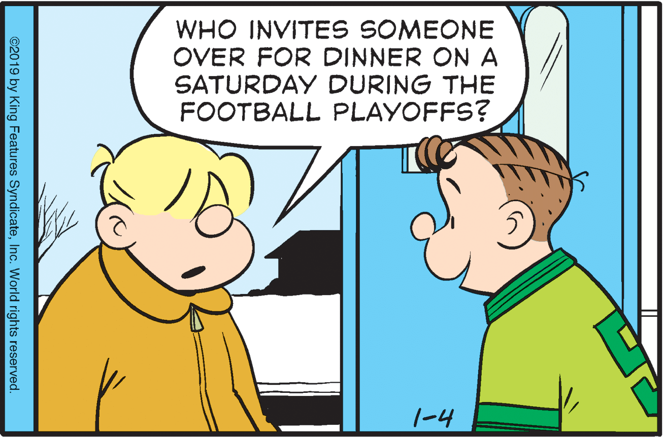 Happy OCR: WHO INVITES SOMEONE OVER FOR DINNER ON A SATURDAY DURING THE FOOTBALL PLAYOFFS? 1-4 ©2019 by King Features SyndicateInc. World rights reserved. WHO INVITES SOMEONE OVER FOR DINNER ON A SATURDAY DURING THE FOOTBALL PLAYOFFS? 1-4 ©2019 by King Features SyndicateInc. World rights reserved.