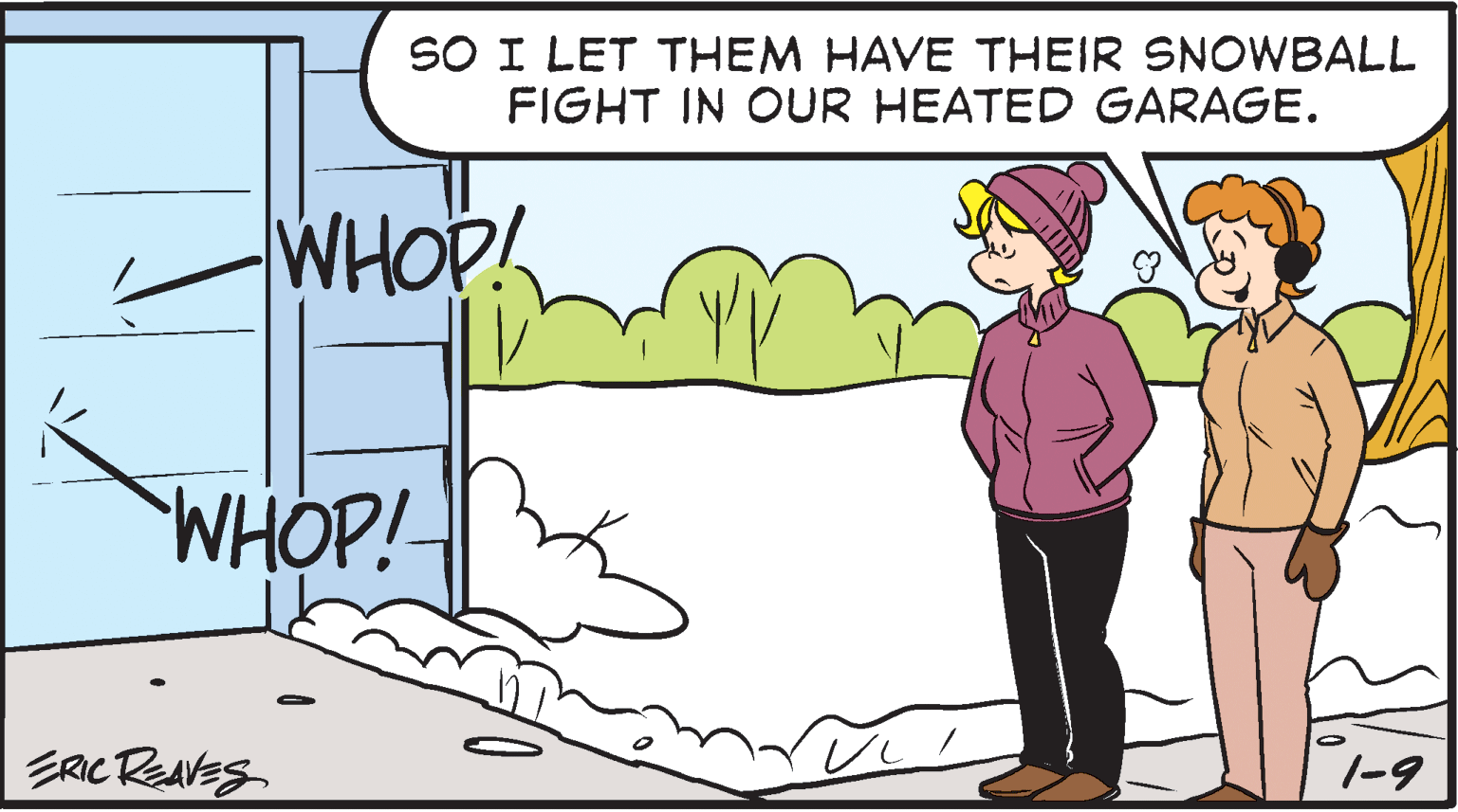 People OCR: SO I LET THEM HAVE THEIR SNOWBALL FIGHT IN OUR HEATED GARAGE. WHOP! WHOP! ERIC REAVES 1-9 SO I LET THEM HAVE THEIR SNOWBALL FIGHT IN OUR HEATED GARAGE. WHOP! WHOP! ERIC REAVES 1-9
