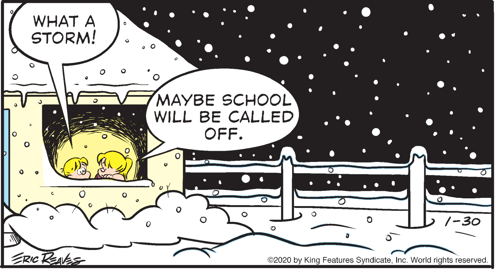 Illustration OCR: WHAT A STORM! MAYBE SCHOOL WILL BE CALLED OFF. 1-30 ERIC REAES ©2020 by King Features SyndicateInc. World rights reserved. WHAT A STORM! MAYBE SCHOOL WILL BE CALLED OFF. 1-30 ERIC REAES ©2020 by King Features SyndicateInc. World rights reserved.