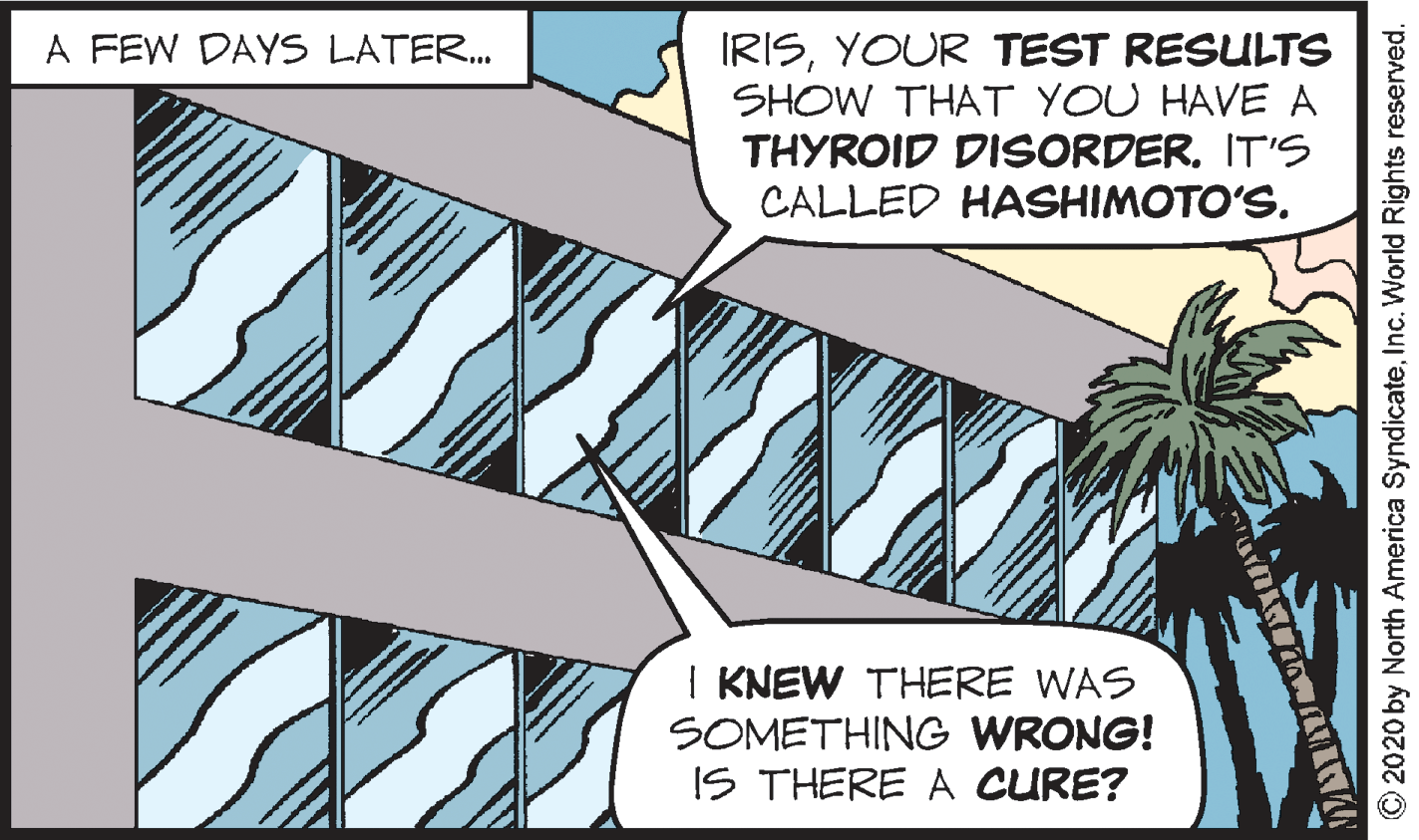 Publication OCR: A FEW DAYS LATER. IRISYOUR TEST RESULTS SHOW THAT YOU HAVE A THYROID DISORDERIT'S CALLED HASHIMOTO'S. I KNEW THERE WAS SOMETHING WRONG! IS THERE A CURE? © 2020 by North America SyndicateInc. World Rights reserved. A FEW DAYS LATER. IRISYOUR TEST RESULTS SHOW THAT YOU HAVE A THYROID DISORDERIT'S CALLED HASHIMOTO'S. I KNEW THERE WAS SOMETHING WRONG! IS THERE A CURE? © 2020 by North America SyndicateInc. World Rights reserved.