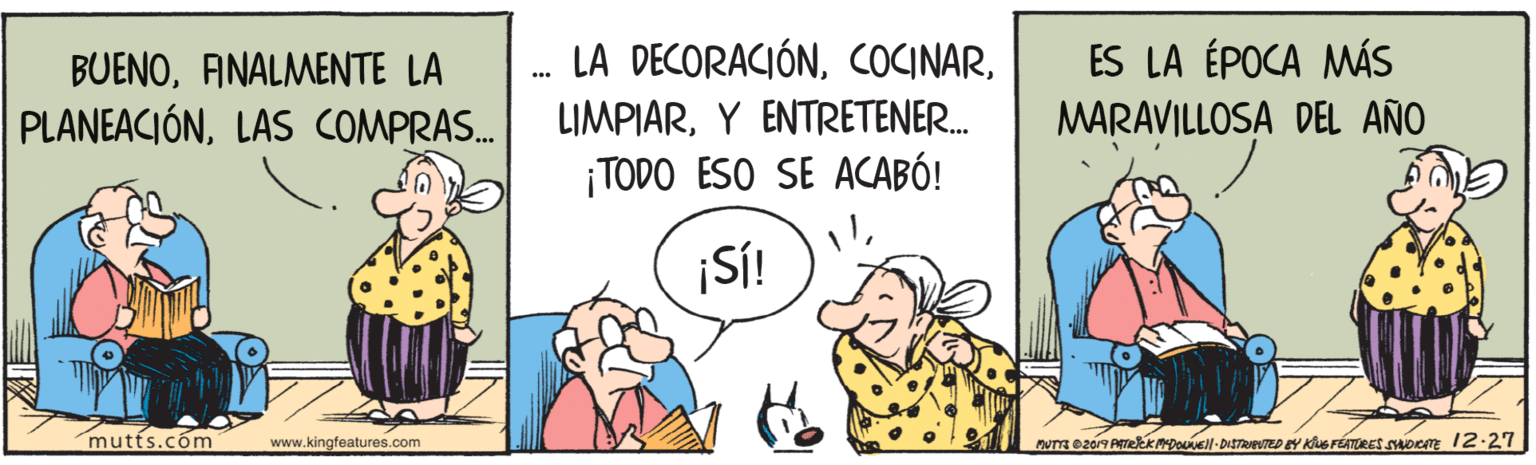Interaction OCR: ES LA ÉPOCA MÁS MARAVILLOSA DEL AÑO BUENOANALMENTE LA LA DECORACIÓNLAS COMPRAS. LIMPIARY ENTRETENER. ¡TODO ESO SE ACABÓ! ¡SÍ! mutts.com www.kingfeatures.com nuTE 02019 PErekkDoEll-DISTRIPUTED EY Kiue FÉTORES SOc 12-27 ES LA ÉPOCA MÁS MARAVILLOSA DEL AÑO BUENOANALMENTE LA LA DECORACIÓNLAS COMPRAS. LIMPIARY ENTRETENER. ¡TODO ESO SE ACABÓ! ¡SÍ! mutts.com www.kingfeatures.com nuTE 02019 PErekkDoEll-DISTRIPUTED EY Kiue FÉTORES SOc 12-27