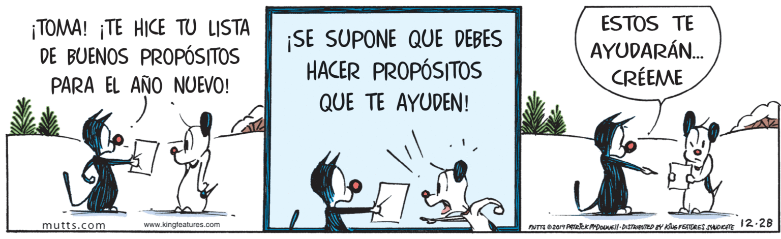 Signage OCR: ESTOS TE ¡TOMA! ¡TE HICE TU LISTA DE BUENOS PROPÓSITOS ¡SE SUPONE QUE DEBES HACER PROPÓSITOS AYUDARÁN. PARA EL AÑO NUEVO! CRÉEME QUE TE AYUDEN! mutts.com www.kingfeatures.com Nm 0207 PTRRK PDONEll -DISTRIEUTED EY KNG FEATURES SOCTE 12:28 ESTOS TE ¡TOMA! ¡TE HICE TU LISTA DE BUENOS PROPÓSITOS ¡SE SUPONE QUE DEBES HACER PROPÓSITOS AYUDARÁN. PARA EL AÑO NUEVO! CRÉEME QUE TE AYUDEN! mutts.com www.kingfeatures.com Nm 0207 PTRRK PDONEll -DISTRIEUTED EY KNG FEATURES SOCTE 12:28