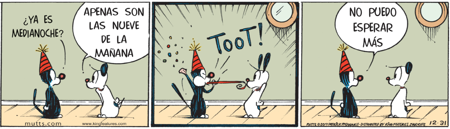 Event OCR: ¿YA ES MEDIANOCHE? APENAS SON LAS NUEVE NO PUEDO ESPERAR DE LA TooT! MÁS MAÑANA mutts.com www.kingleatures.com MUTTE 2019 RETRkKoEl-DISTRATED Y KS FERTURES SHORITE 12.31 ¿YA ES MEDIANOCHE? APENAS SON LAS NUEVE NO PUEDO ESPERAR DE LA TooT! MÁS MAÑANA mutts.com www.kingleatures.com MUTTE 2019 RETRkKoEl-DISTRATED Y KS FERTURES SHORITE 12.31