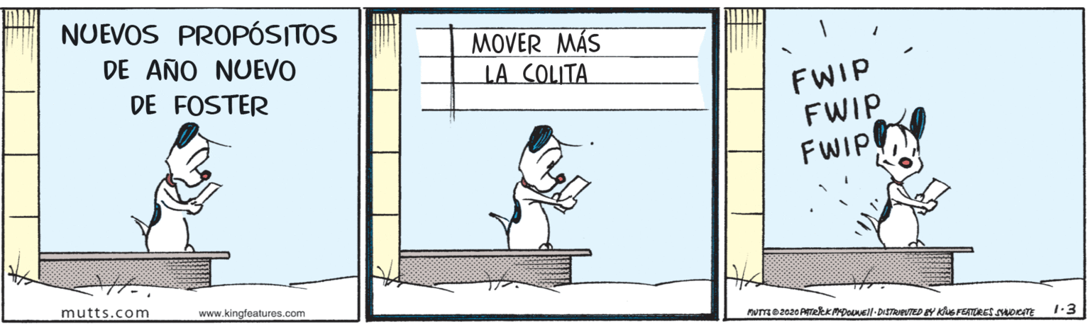 Drawing OCR: NUEVOS PROPÓSITOS MOVER MÁS LA COLITA DE AÑO NUEVO FWIP FWIP FWIP DE FOSTER mutts.com www.kingfeatures.com nume2020 ATeekMDouvell- DiSTRIeuTED EY Kus FEATRES uocTE 1:3 NUEVOS PROPÓSITOS MOVER MÁS LA COLITA DE AÑO NUEVO FWIP FWIP FWIP DE FOSTER mutts.com www.kingfeatures.com nume2020 ATeekMDouvell- DiSTRIeuTED EY Kus FEATRES uocTE 1:3
