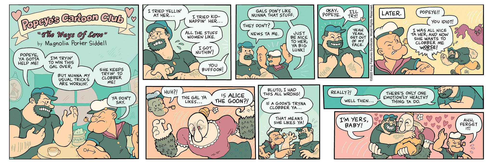 Font OCR: Popeye's Cartoon Club 00 "The Ways Of Love" by Magnolia Porter Siddell POPEYEYA GOTTA HELP ME! I'M TRYIN' TO WIN THIS GAL OVERBUT NUNNA MY USUAL TRICKS ARE WORKIN' SPINACH SHE KEEPS TRYIN' TO CLOBBER ME! YA DON'T SAY. I TRIED YELLIN' AT HER... HUH?! EL "^^^^^) M N ES M I TRIED KID- NAPPIN' HER... ALL THE STUFF WOMEN LIKE. I GOT NUTHIN'! YOU BUFFOON! THE GAL YA LIKES... GALS DON'T LIKE NUNNA THAT STUFF. THEY DON'T? IS ALICE THE GOON?! 8. NEWS TA ME. Bemand Mon M 103) JUST BE NICE TO HERYA BIG LUNK! BLUTOI HAD THIS ALL WRONG! IF A GOON'S TRYNA CLOBBER YA... THAT MEANS SHE LIKES YA! le OKAYPOPEYE. T I'LL TRY! YEAH YEAHGET OUT OF MY FACE. REALLY?! Features Syndicate. WELL THEN... I'M YERSBABY! ((( LATER. POPEYE!! I WAS ALL NICE TA HERAND NOW SHE WANTS TO CLOBBER ME WORSE! THERE'S ONLY ONE EMOTION'LY HEALTHY THING TA DO. ? disti W YOU IDIOT! AHHFERGET IT! Popeye's Cartoon Club 00 " The Ways Of Love " by Magnolia Porter Siddell POPEYEYA GOTTA HELP ME ! I'M TRYIN ' TO WIN THIS GAL OVERBUT NUNNA MY USUAL TRICKS ARE WORKIN ' SPINACH SHE KEEPS TRYIN ' TO CLOBBER ME ! YA DON'T SAY . I TRIED YELLIN ' AT HER ... HUH ?! EL " ^^^^^ ) M N ES M I TRIED KID NAPPIN ' HER ... ALL THE STUFF WOMEN LIKE . I GOT NUTHIN ' ! YOU BUFFOON ! THE GAL YA LIKES ... GALS DON'T LIKE NUNNA THAT STUFF . THEY DON'T ? IS ALICE THE GOON ?! 8 . NEWS TA ME . Bemand Mon M 103 ) JUST BE NICE TO HERYA BIG LUNK ! BLUTOI HAD THIS ALL WRONG ! IF A GOON'S TRYNA CLOBBER YA ... THAT MEANS SHE LIKES YA ! le OKAYPOPEYE . T I'LL TRY ! YEAH YEAHGET OUT OF MY FACE . REALLY ?! Features Syndicate . WELL THEN ... I'M YERSBABY ! ( ( ( LATER . POPEYE !! I WAS ALL NICE TA HERAND NOW SHE WANTS TO CLOBBER ME WORSE ! THERE'S ONLY ONE EMOTION'LY HEALTHY THING TA DO . ? disti W YOU IDIOT ! AHHFERGET IT !