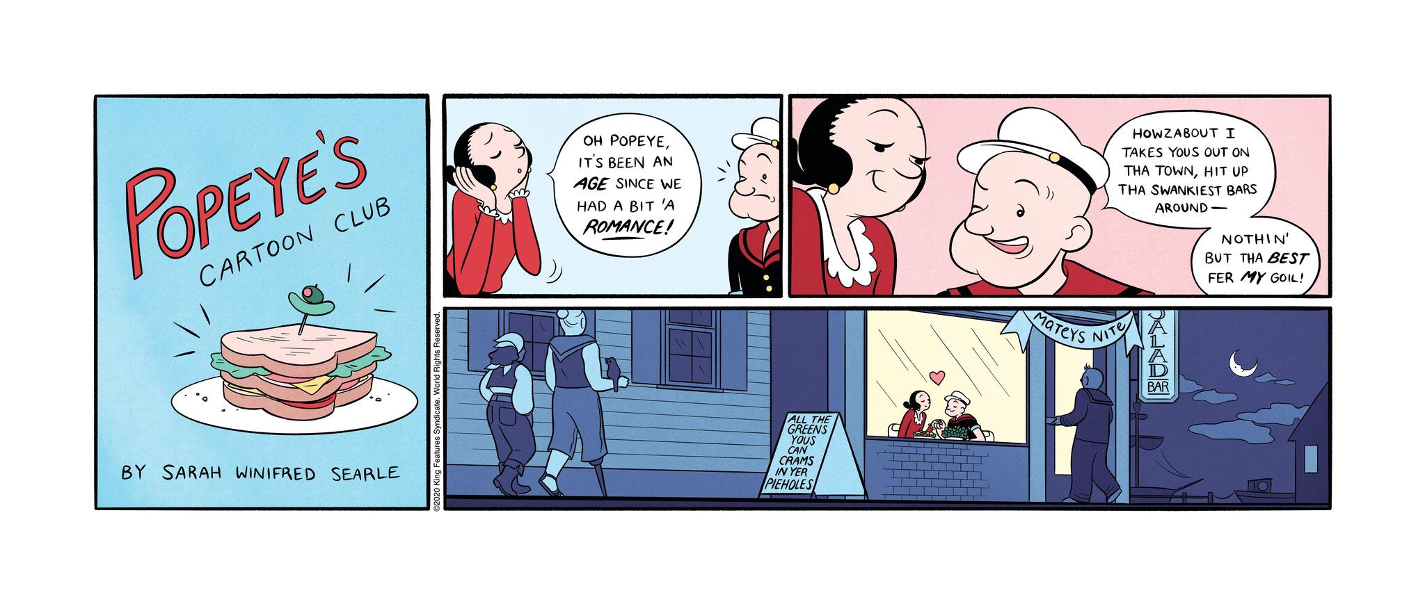 Happy OCR: POPEYE'S CARTOON CLUB BY SARAH WINIFRED SEARLE g Features! OH POPEYEIT'S BEEN AN AGE SINCE WE HAD A BIT 'A ROMANCE! 483 ALL THE GREENS YOUS CAN CRAMS IN YER PIEHOLES MATEYS HOWZABOUT I TAKES YOUS OUT ON THA TOWNHIT UP THA SWANKIEST BARS AROUND- NITE BAR NOTHIN' BUT THA BEST FER MY GOIL! POPEYE'S CARTOON CLUB BY SARAH WINIFRED SEARLE g Features ! OH POPEYEIT'S BEEN AN AGE SINCE WE HAD A BIT ' A ROMANCE ! 483 ALL THE GREENS YOUS CAN CRAMS IN YER PIEHOLES MATEYS HOWZABOUT I TAKES YOUS OUT ON THA TOWNHIT UP THA SWANKIEST BARS AROUND NITE BAR NOTHIN ' BUT THA BEST FER MY GOIL !