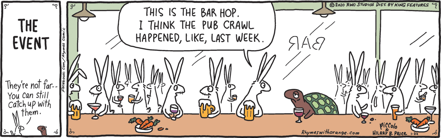 Adaptation OCR: © 2020 RWO STUPIOS DIST. BY KING FEATURES THE EVENT THIS IS THE BAR HOP. I THINK THE PUB CRAWL HAPPENEDLAST WEEK. They're not far.-ó You Can still catch up with them. piccolo HILARY B. PRICE 1-22 Rhymeswithorange.com © 2020 RWO STUPIOS DIST. BY KING FEATURES THE EVENT THIS IS THE BAR HOP. I THINK THE PUB CRAWL HAPPENEDLAST WEEK. They're not far.-ó You Can still catch up with them. piccolo HILARY B. PRICE 1-22 Rhymeswithorange.com