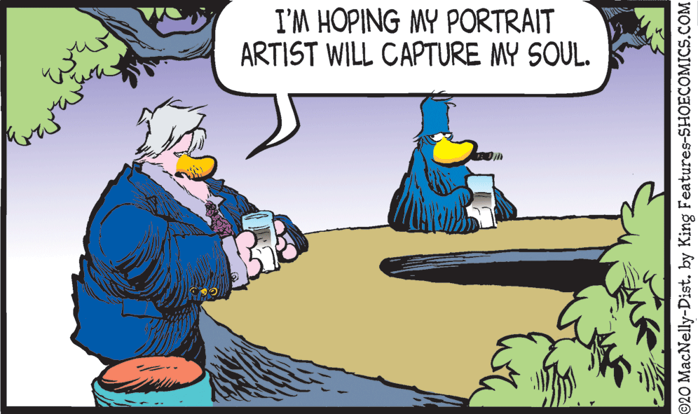 Drawing OCR: I'M HOPING MY PORTRAIT ARTIST WILL CAPTURE MY SOUL. ©20 MacNelly-Dist. by King Features-SHOECOMICS.COM I'M HOPING MY PORTRAIT ARTIST WILL CAPTURE MY SOUL. ©20 MacNelly-Dist. by King Features-SHOECOMICS.COM