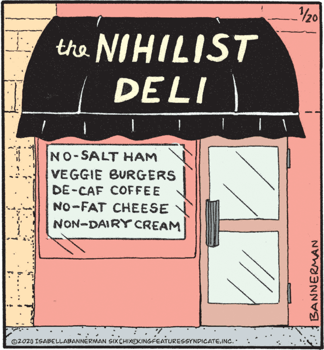 Graphic design OCR: /20 the NIHILIST DELI NO-SALT HAM VEGGIE BURGERS DE-CAF COFFEE NO-FAT CHEESE NON-DAIRY CREAM ©2020 ISABELLABANNERMAN SIX CHIXOKINGFEATURESSYNDICATEINC. b.... .. BANNERMAN /20 the NIHILIST DELI NO-SALT HAM VEGGIE BURGERS DE-CAF COFFEE NO-FAT CHEESE NON-DAIRY CREAM ©2020 ISABELLABANNERMAN SIX CHIXOKINGFEATURESSYNDICATEINC. b.... .. BANNERMAN