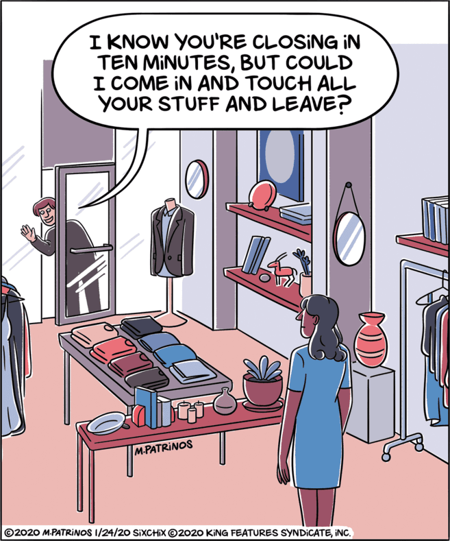 Animated cartoon OCR: I KNOW YOU'RE CLOSING IN TEN MINUTESBUT COULD I COME IN AND TOUCH ALL YOUR STUFF AND LEAVE? M-PATRINOS ©2020 M.PATRINOS 1/24/20 SIXCHIX ©2020 KING FEATURES SYNDICATEINC. I KNOW YOU'RE CLOSING IN TEN MINUTESBUT COULD I COME IN AND TOUCH ALL YOUR STUFF AND LEAVE? M-PATRINOS ©2020 M.PATRINOS 1/24/20 SIXCHIX ©2020 KING FEATURES SYNDICATE