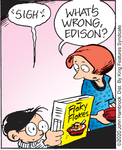 Happy OCR: 5IGH WHATS WRONGEDISON? Flaky Flakes ©2020 John Hambrock Dist. By King Features Syndicate 5IGH WHATS WRONGEDISON? Flaky Flakes ©2020 John Hambrock Dist. By King Features Syndicate
