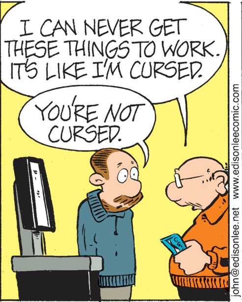 People OCR: I CAN NEVER GET THESE THINGSTO WORK. ITS LIKE I'M CURSED. YOU'RE NOT CURSED. john@edisonlee.net www.edisonleecomic.com I CAN NEVER GET THESE THINGSTO WORK. ITS LIKE I'M CURSED. YOU'RE NOT CURSED. john@edisonlee.net www.edisonleecomic.com