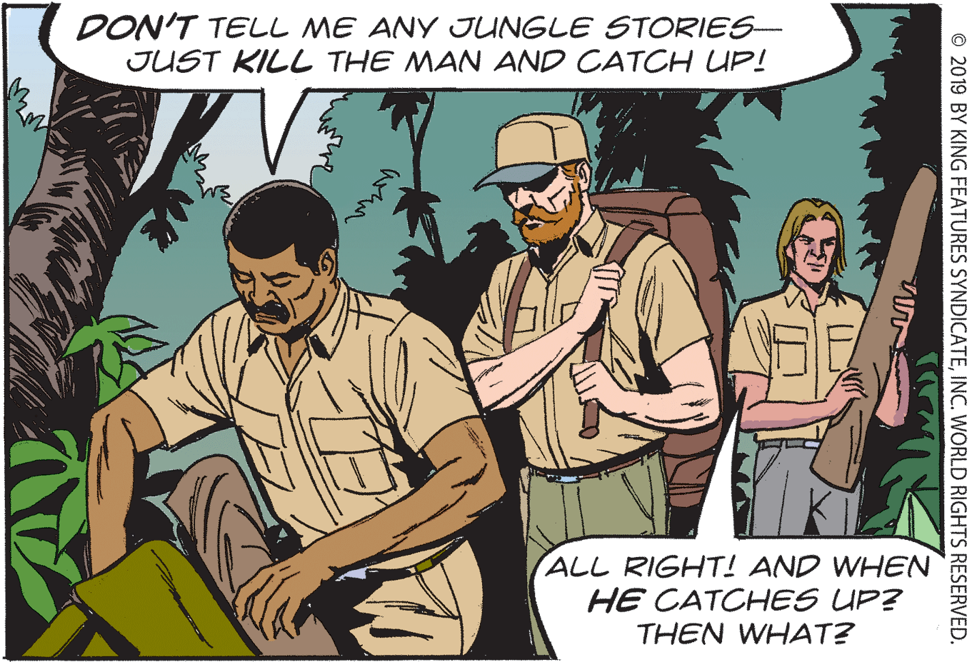 Sharing OCR: DON'T TELL ME ANY JUNGLE STORIES- JUST KILL THE MAN AND CATCH UP! ALL RIGHT! AND WHEN HE CATCHES UP? THEN WHAT? © 2019 BY KING FEATURES SYNDICATEINC. WORLD RIGHTS RESERVED. DON'T TELL ME ANY JUNGLE STORIES- JUST KILL THE MAN AND CATCH UP! ALL RIGHT! AND WHEN HE CATCHES UP? THEN WHAT? © 2019 BY KING FEATURES SYNDICATEINC. WORLD RIGHTS RESERVED.
