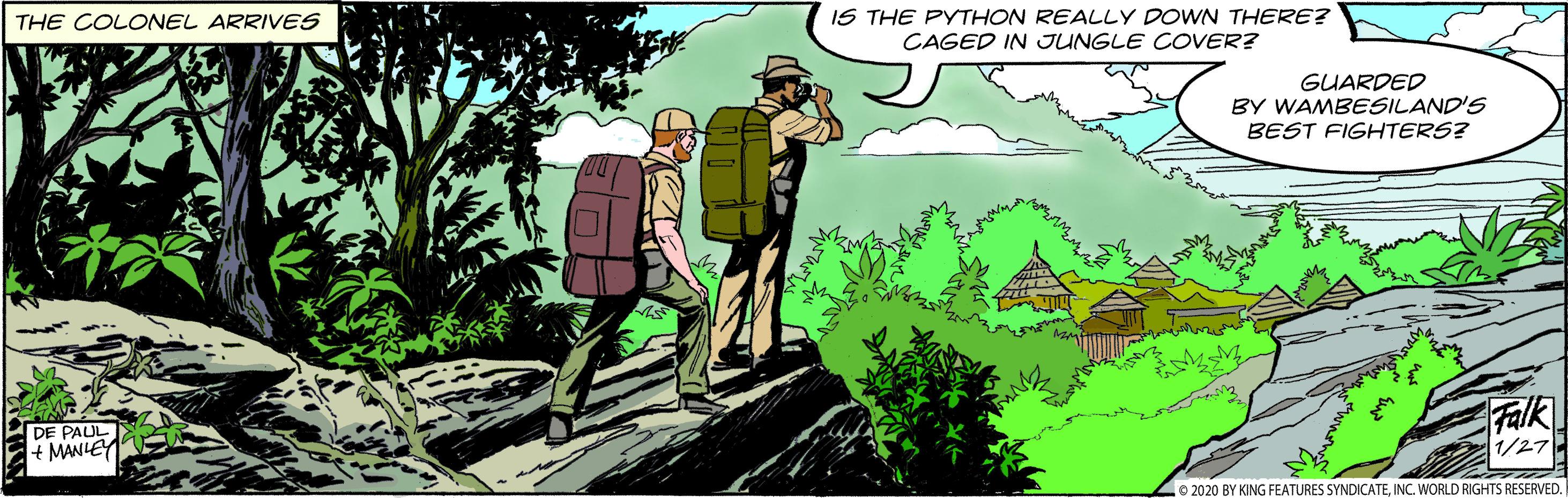 Adaptation OCR: IS THE PYTHON REALLY DOWN THERE? CAGED IN JUNGLE COVER? THE COLONEL ARRIVES GUARDED BY WAMBESILAND'S BEST FIGHTERS? DE PAUL + MANIEY Falk 1/27 L 2020 BY KING FEATURES SYNDICATEINC. WORLD RIGHTS RESERVED. IS THE PYTHON REALLY DOWN THERE? CAGED IN JUNGLE COVER? THE COLONEL ARRIVES GUARDED BY WAMBESILAND'S BEST FIGHTERS? DE PAUL + MANIEY Falk 1/27 L 2020 BY KING FEATURES SYNDICATEINC. WORLD RIGHTS RESERVED.