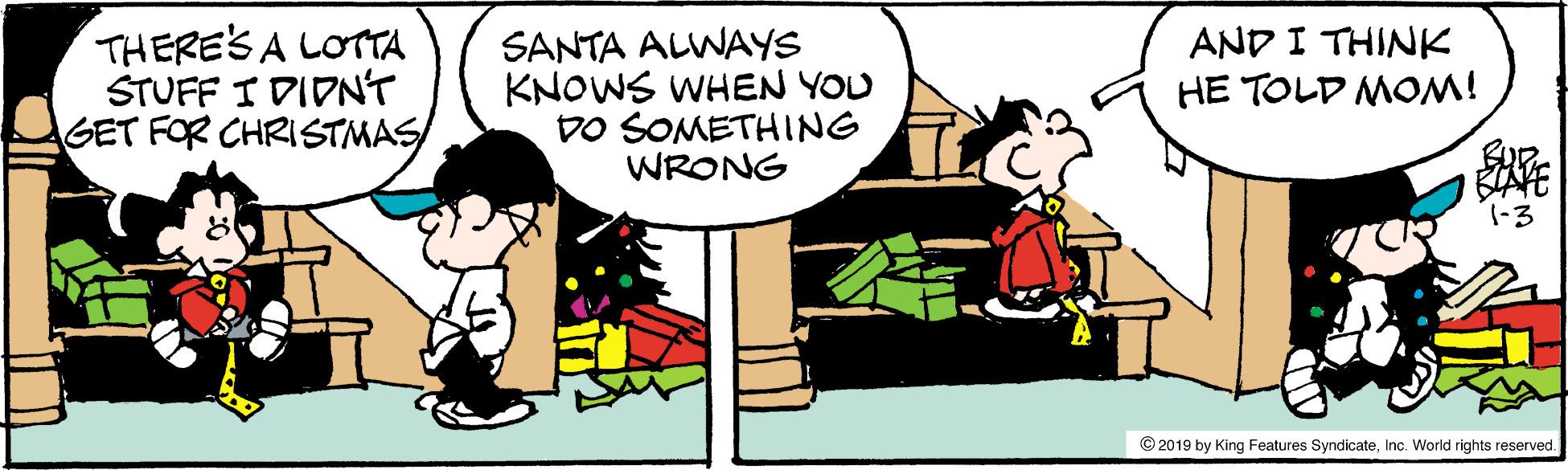 Conversation OCR: THERE'S A LOTTA STUFF I DIDN'T GET FOR CHRISTMAS/ SANTA ALWAYS KNOWS WHEN YOU DO SOMETHING WRONG AND I THINK HE TOLD MOM! © 2019 by King Features SyndicateInc. World rights reserved. THERE'S A LOTTA STUFF I DIDN'T GET FOR CHRISTMAS/ SANTA ALWAYS KNOWS WHEN YOU DO SOMETHING WRONG AND I THINK HE TOLD MOM! © 2019 by King Features SyndicateInc. World rights reserved.