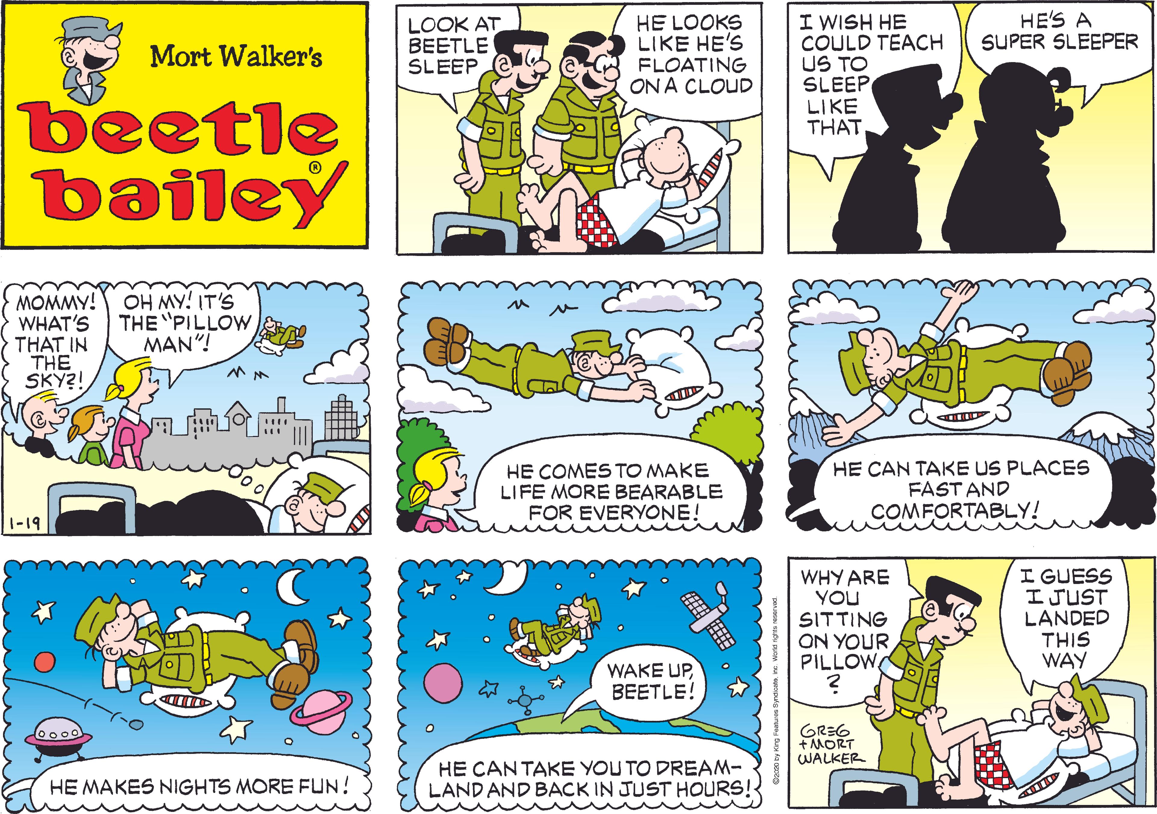 Rectangle OCR: HE'S A SUPER SLEEPER HE LOOKS LIKE HE'S FLOATING ON A CLOUD I WISH HE COULD TEACH US TO SLEEP LIKE THATLOOK AT BEETLE SLEEP Mort Walker's beetle bailey MOMMY! WHAT'S THAT IN THE SKY?! OH MY! IT'S THE "PILLOW MAN"! HE COMES TO MAKE LIFE MORE BEARABLE FOR EVERYONE! HE CAN TAKE US PLACES FAST AND COMFORTABLY! 1-19 I GUESS ?JUST LANDED THIS WAY WHY ARE YOU SITTING ON YOUR PILLOW WAKE UPBEETLE! GREG +MORT WALKER 0000 HE CANTAKE YOU TO DREAM- LAND AND BACK IN JUST HOURS! HE MAKES NIGHTS MORE FUN! HE'S A SUPER SLEEPER HE LOOKS LIKE HE'S FLOATING ON A CLOUD I WISH HE COULD TEACH US TO SLEEP LIKE THATLOOK AT BEETLE SLEEP Mort Walker's beetle bailey MOMMY! WHAT'S THAT IN THE SKY?! OH MY! IT'S THE "PILLOW MAN"! HE COMES TO MAKE LIFE MORE BEARABLE FOR EVERYONE! HE CAN TAKE US PLACES FAST AND COMFORTABLY! 1-19 I GUESS ? JUST LANDED THIS WAY WHY ARE YOU SITTING ON YOUR PILLOW WAKE UPBEETLE! GREG +MORT WALKER 0000 HE CANTAKE YOU TO DREAM- LAND AND BACK IN JUST HOURS! HE MAKES NIGHTS MORE FUN!