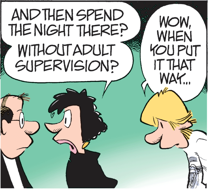 Illustration OCR: AND THEN SPEND THE NIGHT THERE? WOWWHEN YOU PUT IT THAT WAY. WITHOUT ADULT SUPERVISIONP AND THEN SPEND THE NIGHT THERE? WOWWHEN YOU PUT IT THAT WAY. WITHOUT ADULT SUPERVISIONP