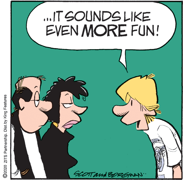 Clip art OCR: ..IT SOUNDS LIKE EVEN MORE FUN! SCOTTand BORGMAN ©2020 ZITS Partnership. Dist. by King Features ..IT SOUNDS LIKE EVEN MORE FUN! SCOTTand BORGMAN ©2020 ZITS Partnership. Dist. by King Features
