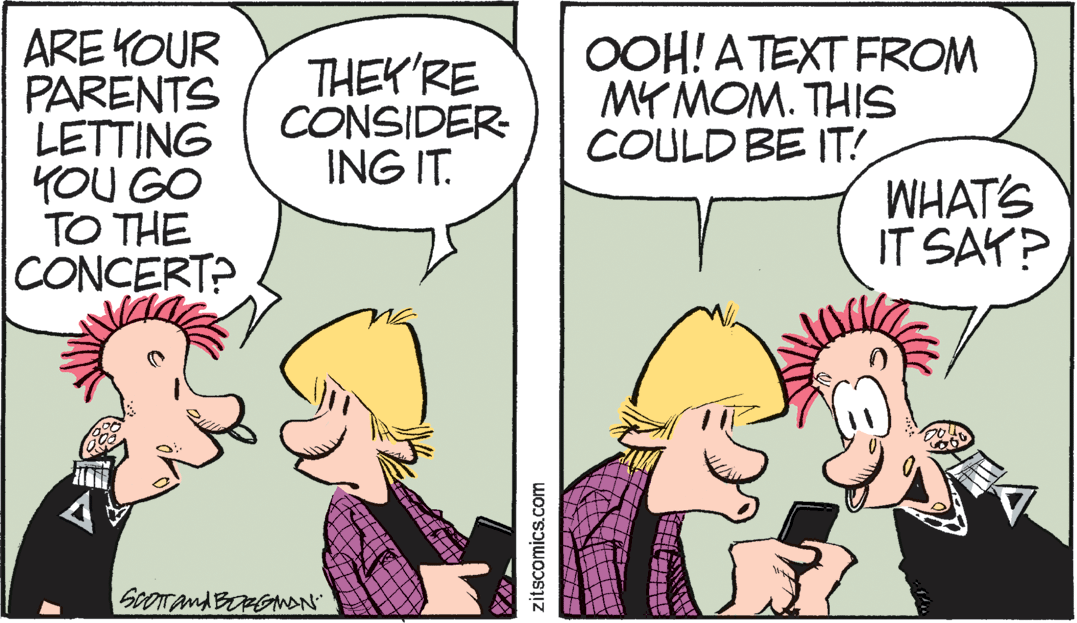 Fictional character OCR: OOH! A TEXT FROM MY MOM. THIS COULD BE IT! ARE YOUR PARENTS LETTING YOU GO TO THE CONCERT? THEK'RE CONSIDER ING IT. WHAT'S IT SAY? SOOTTAndBORGNmON zitscomics.com OOH! A TEXT FROM MY MOM. THIS COULD BE IT! ARE YOUR PARENTS LETTING YOU GO TO THE CONCERT? THEK'RE CONSIDER ING IT. WHAT'S IT SAY? SOOTTAndBORGNmON zitscomics.com