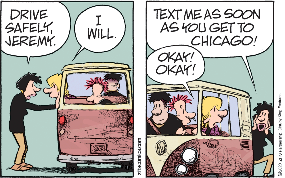 Fictional character OCR: DRIVE SAFELYJEREMY. TEXT ME AS SOON AS YOU GET TO CHICAGO! OKAY! ???! WILL. zitscomics.com O2020 ZITS Partnership. Dist. by King Features DRIVE SAFELYJEREMY. TEXT ME AS SOON AS YOU GET TO CHICAGO! OKAY! ???! WILL. zitscomics.com O2020 ZITS Partnership. Dist. by King Features