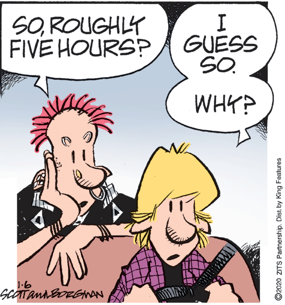 Fictional character OCR: SOROUGHLY FIVE HOURS? GUESS SO. WHY? 1.6 ©2020 ZITS Partnership. Dist. by King Features SOROUGHLY FIVE HOURS? GUESS SO. WHY? 1.6 ©2020 ZITS Partnership. Dist. by King Features
