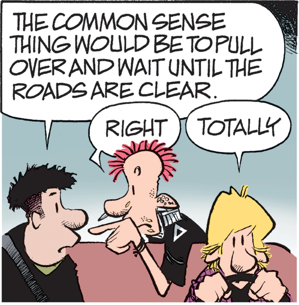 Photo caption OCR: THE COMMON SENSE THING WOULD BETOPULL OVER AND WAIT UNTIL THE ROADS ARE CLEAR. RIGHT I TOTALLY THE COMMON SENSE THING WOULD BETOPULL OVER AND WAIT UNTIL THE ROADS ARE CLEAR. RIGHT I TOTALLY