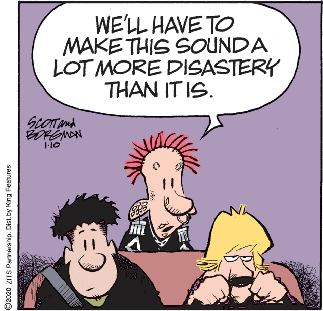 Conversation OCR: WE'LL HAVE TO MAKE THIS SOUNDA LOT MORE DISASTERY THAN IT IS. ScOTand ©2020 ZITS Partnership. Dist. by King Features WE'LL HAVE TO MAKE THIS SOUNDA LOT MORE DISASTERY THAN IT IS. ScOTand ©2020 ZITS Partnership. Dist. by King Features