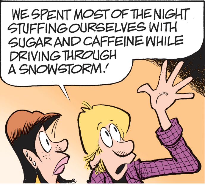 Illustration OCR: WE SPENT MOSTOF THE NIGHT STUFFINGOURSELVES WITH SUGARAND CAFFEINE WHILE DRIVING THROUGH A SNOWSTORM. WE SPENT MOSTOF THE NIGHT STUFFINGOURSELVES WITH SUGARAND CAFFEINE WHILE DRIVING THROUGH A SNOWSTORM.